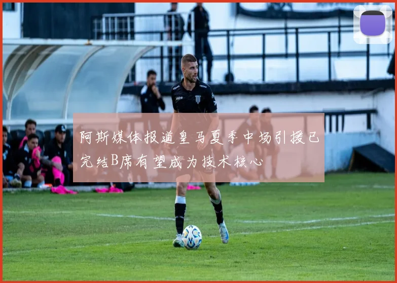 阿斯媒体报道皇马夏季中场引援已完结B席有望成为技术核心