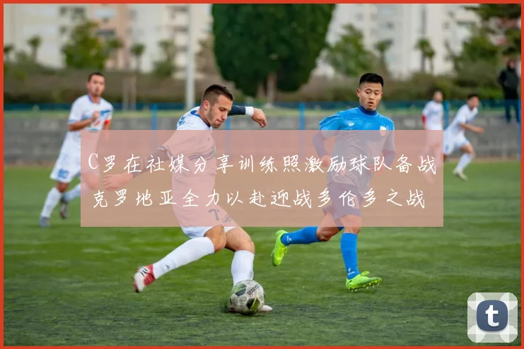 C罗在社媒分享训练照激励球队备战克罗地亚全力以赴迎战多伦多之战