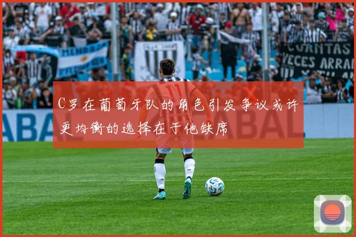 C罗在葡萄牙队的角色引发争议或许更均衡的选择在于他缺席