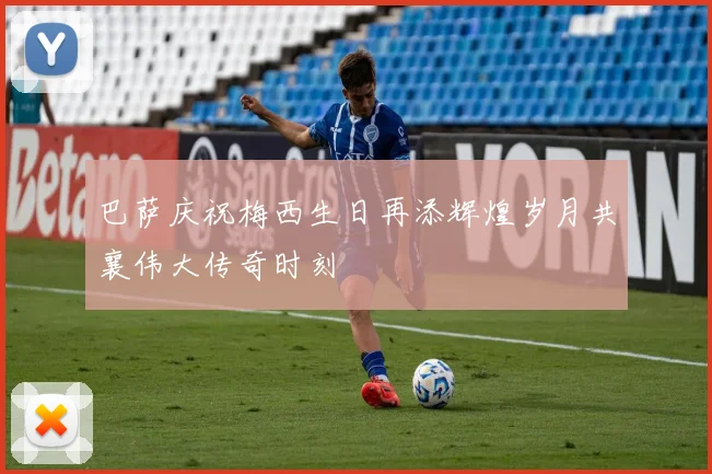 巴萨庆祝梅西生日再添辉煌岁月共襄伟大传奇时刻