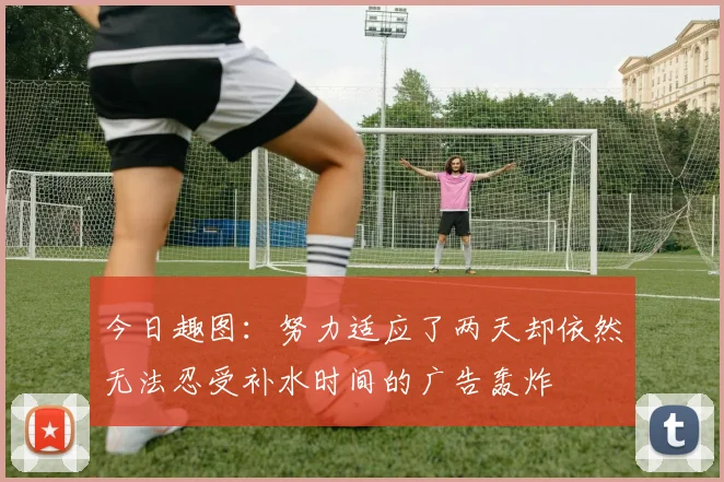 今日趣图：努力适应了两天却依然无法忍受补水时间的广告轰炸