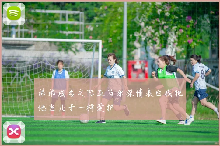 弟弟成名之际亚马尔深情表白我把他当儿子一样爱护