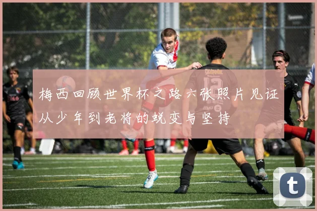梅西回顾世界杯之路六张照片见证从少年到老将的蜕变与坚持