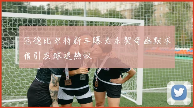 范德比尔特新车曝光东契奇幽默求借引发球迷热议