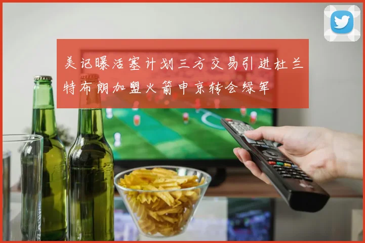 美记曝活塞计划三方交易引进杜兰特布朗加盟火箭申京转会绿军
