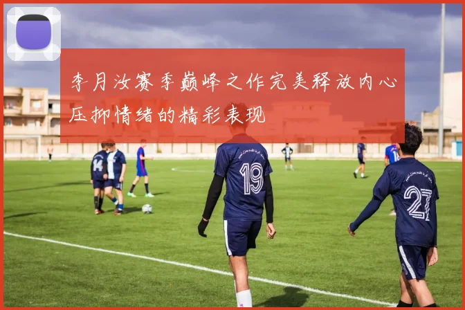 李月汝赛季巅峰之作完美释放内心压抑情绪的精彩表现