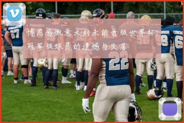 博尼感慨意大利未能晋级世界杯：冠军级球员的遗憾与失落
