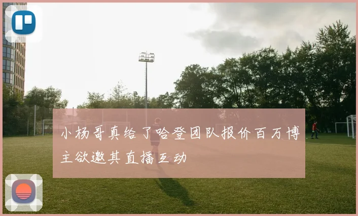 小杨哥真给了哈登团队报价百万博主欲邀其直播互动