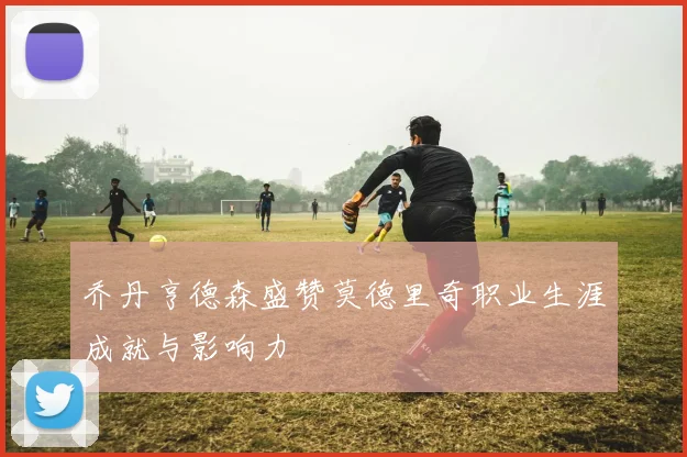 乔丹亨德森盛赞莫德里奇职业生涯成就与影响力