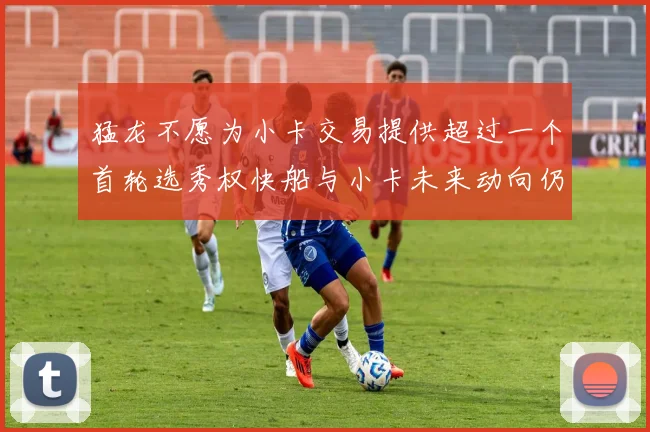 猛龙不愿为小卡交易提供超过一个首轮选秀权快船与小卡未来动向仍不明朗