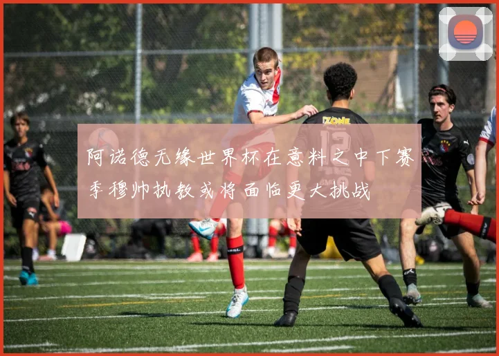 阿诺德无缘世界杯在意料之中下赛季穆帅执教或将面临更大挑战