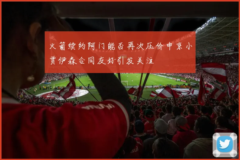 火箭续约阿门能否再次压价申京小贾伊森合同友好引发关注