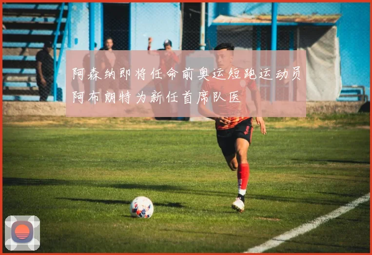 阿森纳即将任命前奥运短跑运动员阿布朗特为新任首席队医