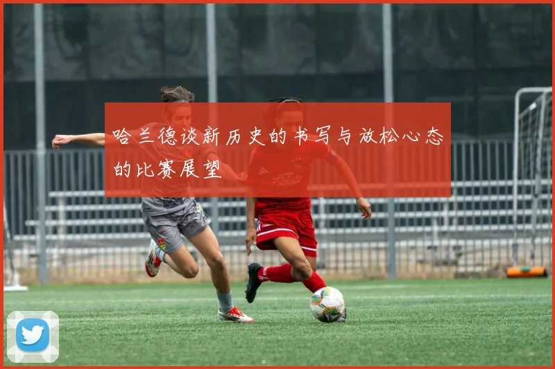 哈兰德谈新历史的书写与放松心态的比赛展望